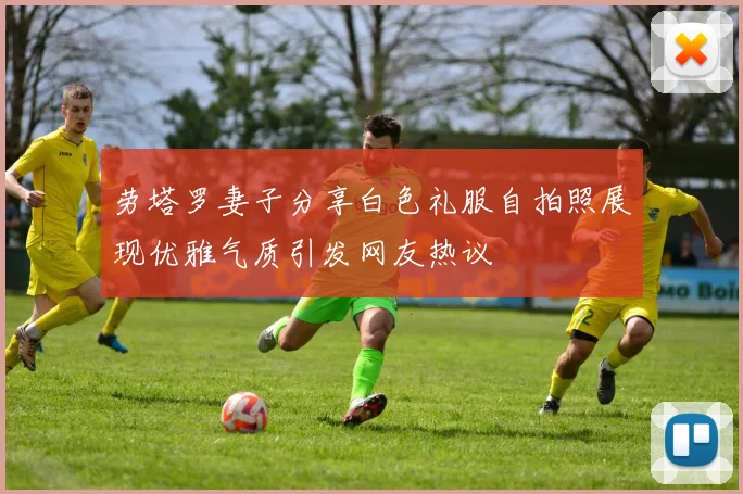 劳塔罗妻子分享白色礼服自拍照展现优雅气质引发网友热议