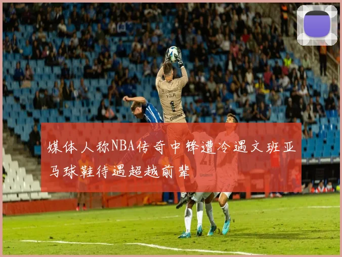 媒体人称NBA传奇中锋遭冷遇文班亚马球鞋待遇超越前辈