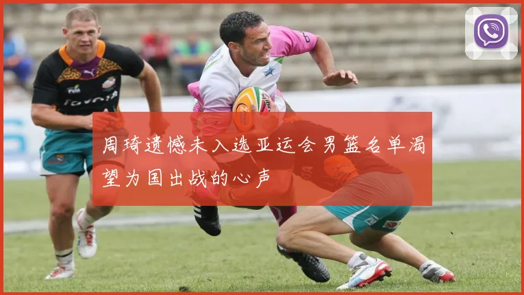 周琦遗憾未入选亚运会男篮名单渴望为国出战的心声