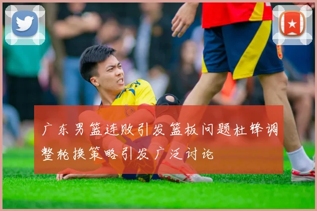 广东男篮连败引发篮板问题杜锋调整轮换策略引发广泛讨论