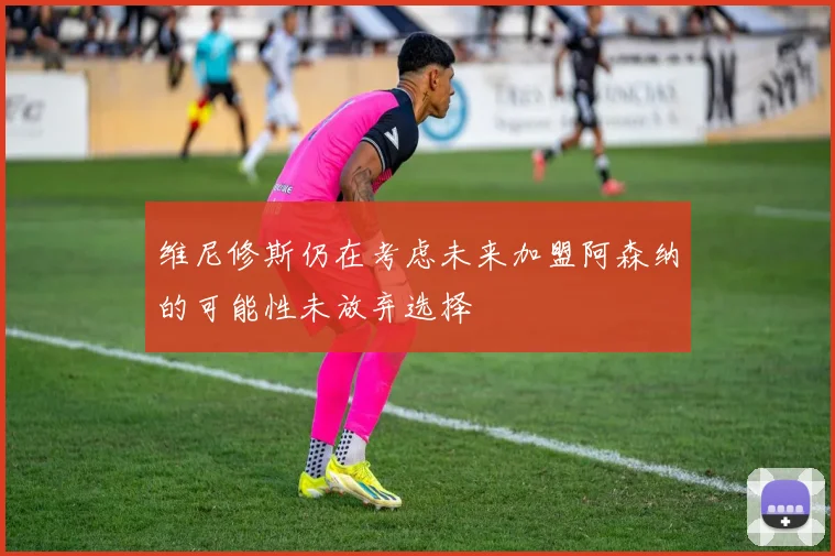维尼修斯仍在考虑未来加盟阿森纳的可能性未放弃选择