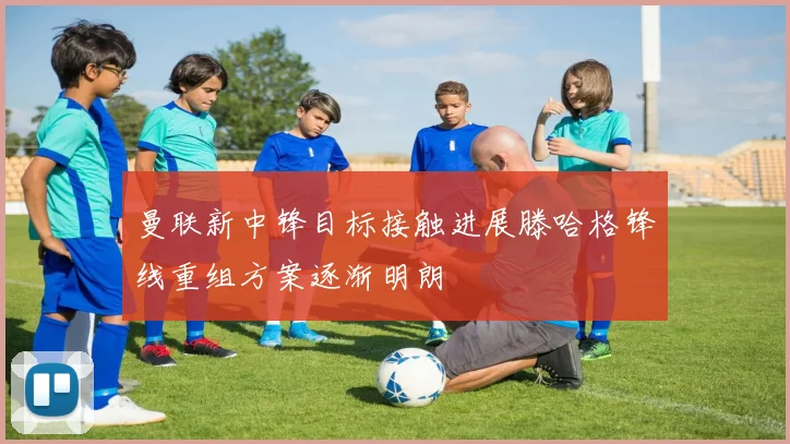 曼联新中锋目标接触进展滕哈格锋线重组方案逐渐明朗