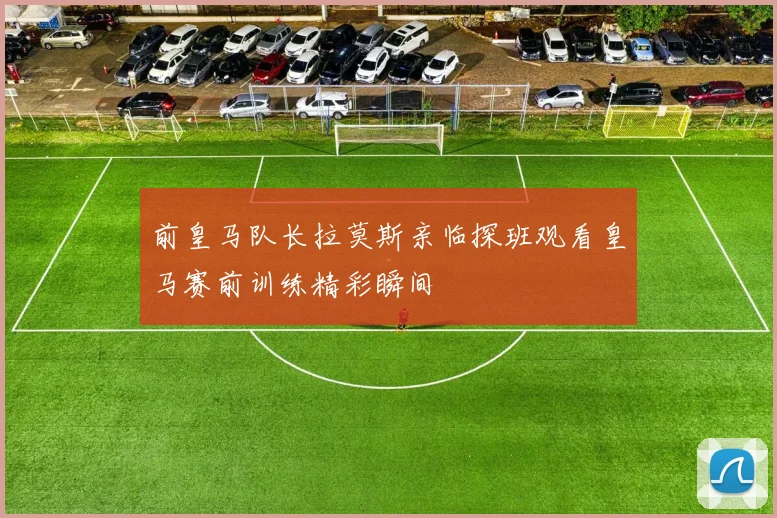 前皇马队长拉莫斯亲临探班观看皇马赛前训练精彩瞬间