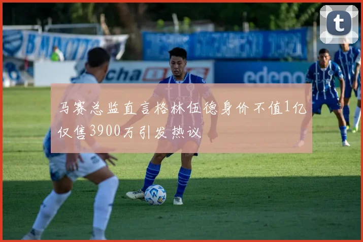 马赛总监直言格林伍德身价不值1亿仅售3900万引发热议