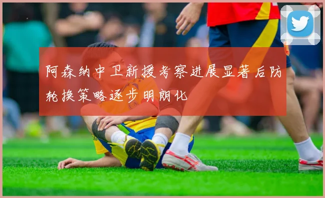 阿森纳中卫新援考察进展显著后防轮换策略逐步明朗化