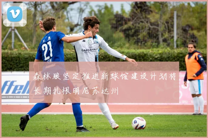 森林狼坚定推进新球馆建设计划将长期扎根明尼苏达州