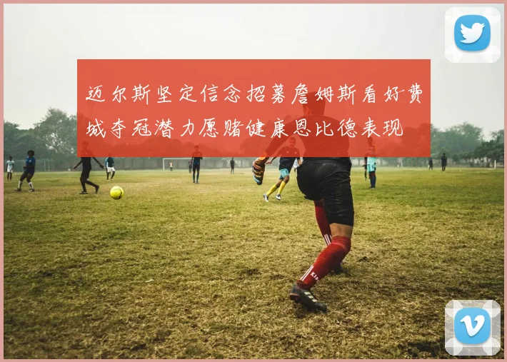 迈尔斯坚定信念招募詹姆斯看好费城夺冠潜力愿赌健康恩比德表现