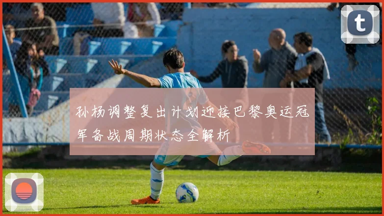 孙杨调整复出计划迎接巴黎奥运冠军备战周期状态全解析
