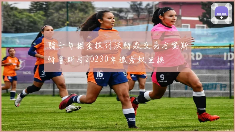骑士与掘金探讨沃特森交易方案斯特鲁斯与20230年选秀权互换