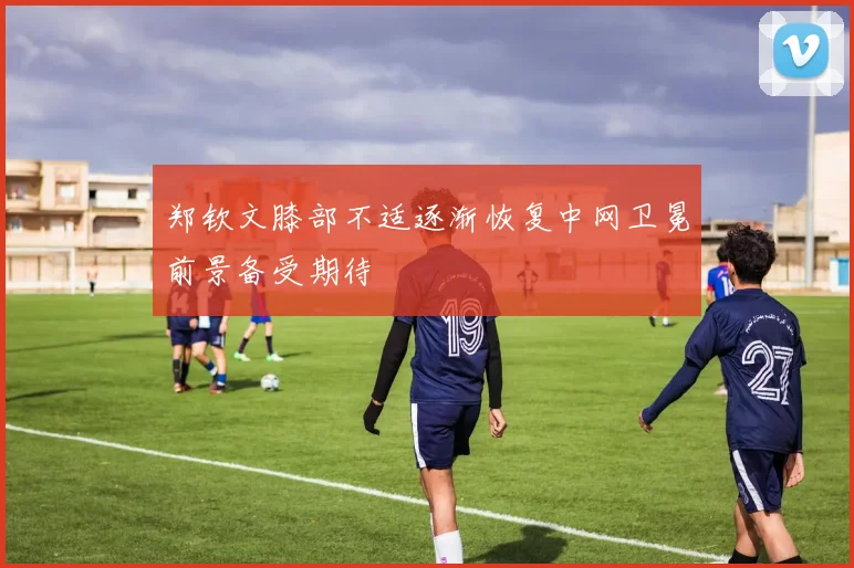 郑钦文膝部不适逐渐恢复中网卫冕前景备受期待