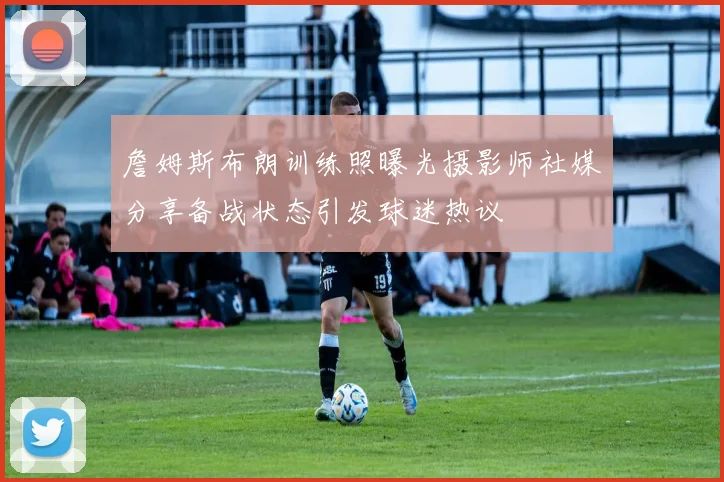 詹姆斯布朗训练照曝光摄影师社媒分享备战状态引发球迷热议