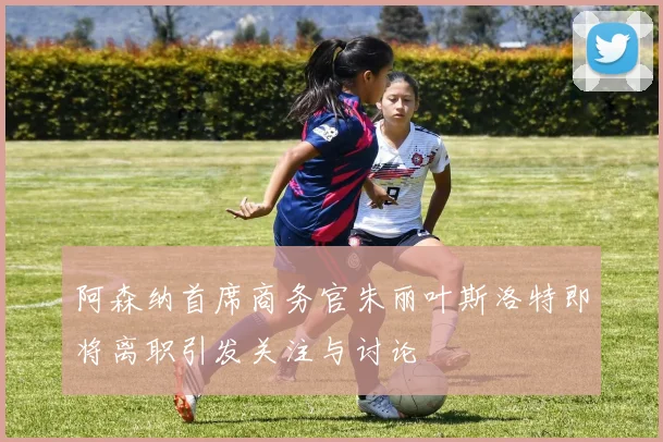 阿森纳首席商务官朱丽叶斯洛特即将离职引发关注与讨论