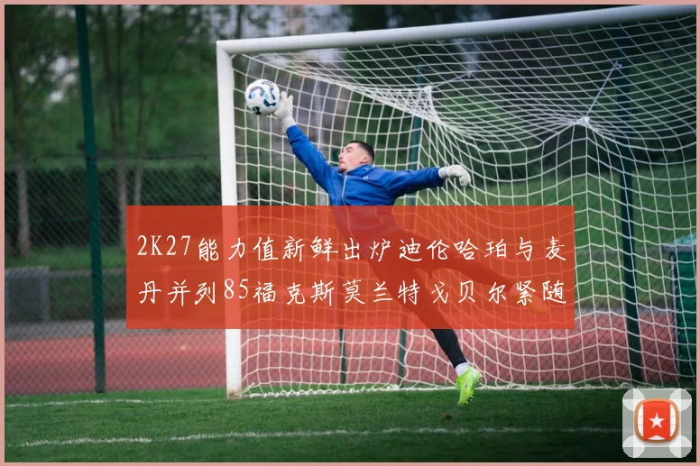 2K27能力值新鲜出炉迪伦哈珀与麦丹并列85福克斯莫兰特戈贝尔紧随其后84
