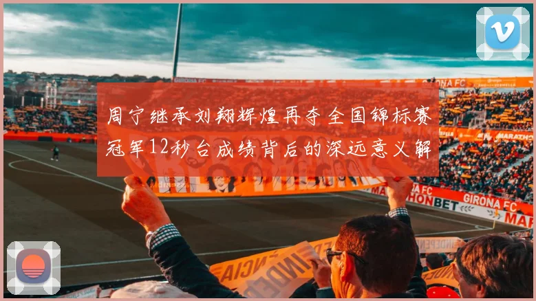 周宁继承刘翔辉煌再夺全国锦标赛冠军12秒台成绩背后的深远意义解析